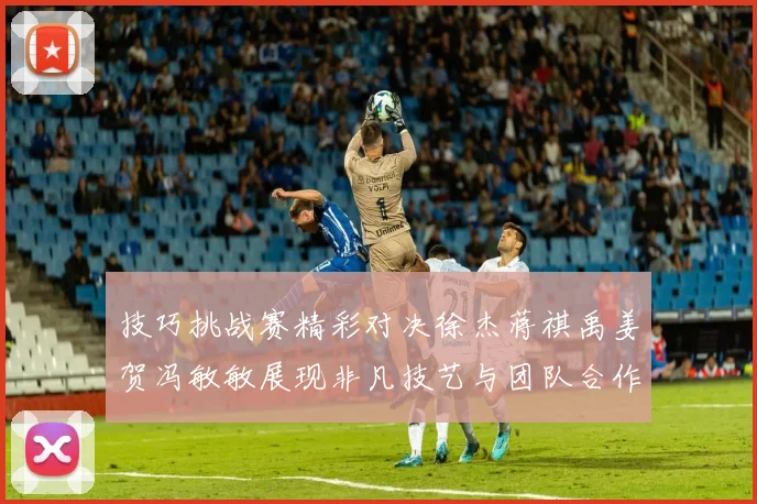 技巧挑战赛精彩对决徐杰蒋祺禹姜贺冯敏敏展现非凡技艺与团队合作精神