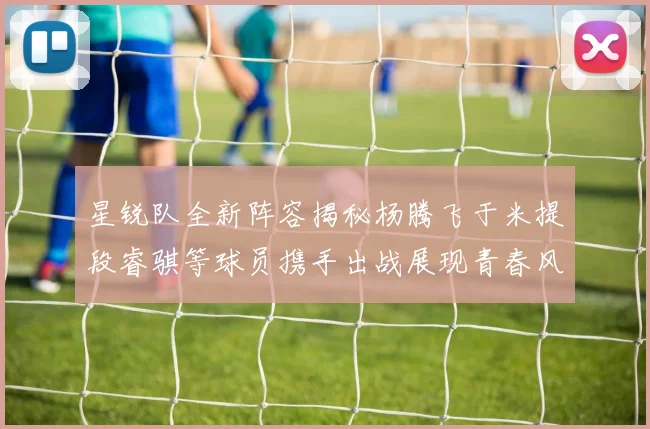 星锐队全新阵容揭秘杨腾飞于米提段睿骐等球员携手出战展现青春风采