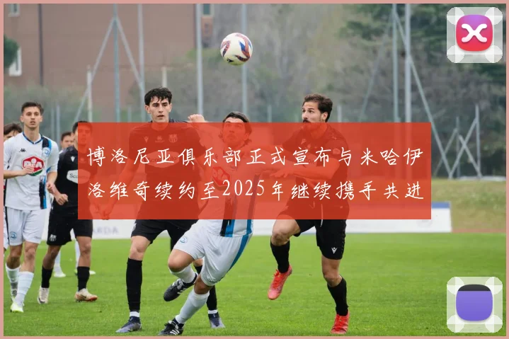 博洛尼亚俱乐部正式宣布与米哈伊洛维奇续约至2025年继续携手共进